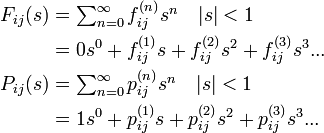 
\begin{align}
F_{ij}(s) &= \textstyle\sum^{\infty}_{n=0} f^{(n)}_{ij}s^n \quad |s| < 1 \\
&= 0 s^0 + f^{(1)}_{ij} s + f^{(2)}_{ij} s^2 + f^{(3)}_{ij} s^3 ...\\
P_{ij}(s) &= \textstyle\sum^{\infty}_{n=0} p^{(n)}_{ij}s^n \quad |s| < 1 \\
&= 1 s^0 + p^{(1)}_{ij} s + p^{(2)}_{ij} s^2 + p^{(3)}_{ij} s^3 ...
\end{align}
